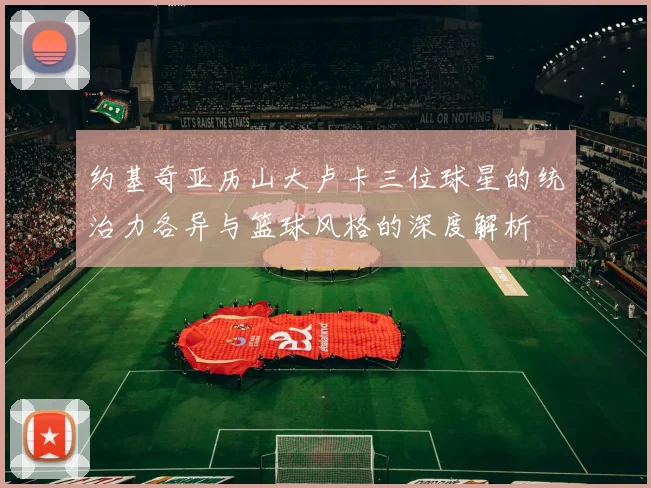 约基奇亚历山大卢卡三位球星的统治力各异与篮球风格的深度解析
