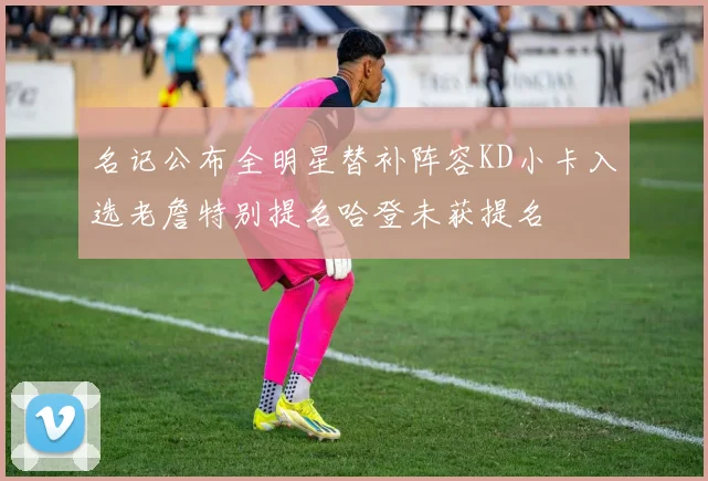 名记公布全明星替补阵容KD小卡入选老詹特别提名哈登未获提名