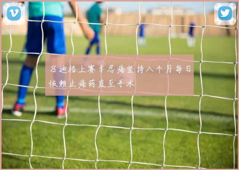 吕迪格上赛季忍痛坚持八个月每日依赖止痛药直至手术