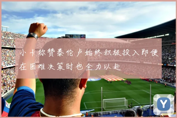 小卡称赞泰伦卢始终积极投入即便在困难决策时也全力以赴