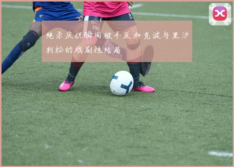 绝杀庆祝瞬间被平反加克波与里沙利松的戏剧性结局