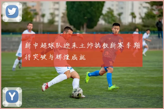 新中超球队迎来土帅执教新赛季期待突破与辉煌成就