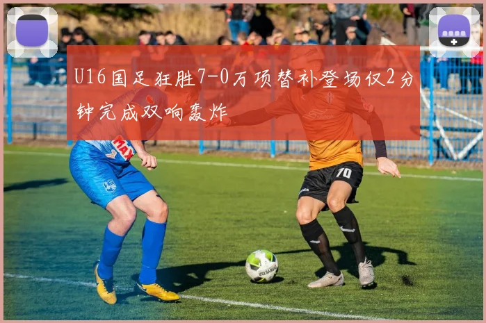 U16国足狂胜7-0万项替补登场仅2分钟完成双响轰炸