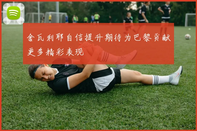 舍瓦利耶自信提升期待为巴黎贡献更多精彩表现