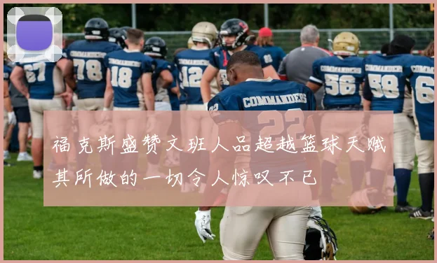 福克斯盛赞文班人品超越篮球天赋其所做的一切令人惊叹不已