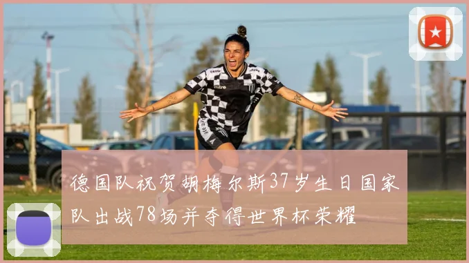 德国队祝贺胡梅尔斯37岁生日国家队出战78场并夺得世界杯荣耀