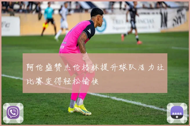 阿伦盛赞杰伦格林提升球队活力让比赛变得轻松愉快