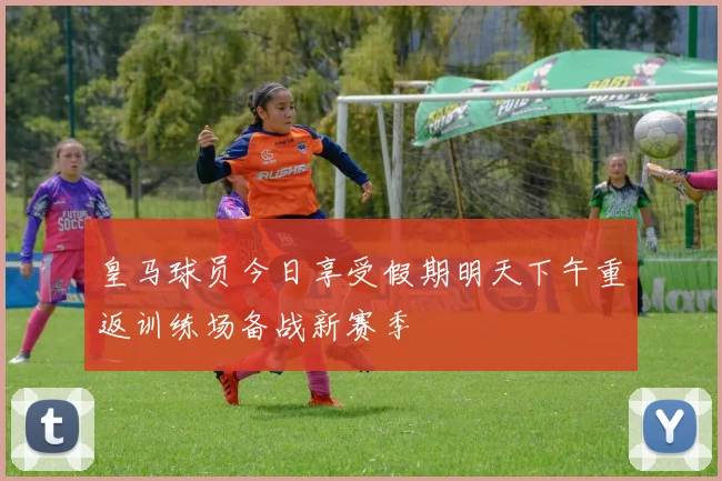 皇马球员今日享受假期明天下午重返训练场备战新赛季