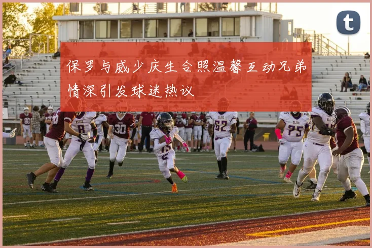 保罗与威少庆生合照温馨互动兄弟情深引发球迷热议